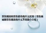 京東精選和京東超市有什么區(qū)別（京東商城跟京東精選有什么不同簡介介紹）