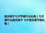 給女孩子七夕節(jié)送什么禮物（七夕送什么給女孩子 七夕送女孩子的禮物）