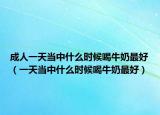 成人一天當(dāng)中什么時候喝牛奶最好（一天當(dāng)中什么時候喝牛奶最好）