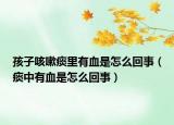 孩子咳嗽痰里有血是怎么回事（痰中有血是怎么回事）