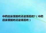 中藥應(yīng)該飯前吃還是飯后吃?（中藥應(yīng)該飯前吃還是飯后吃）