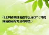 什么叫腎病綜合癥怎么治療?（腎病綜合癥治療方法有哪些）