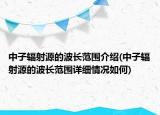中子輻射源的波長(zhǎng)范圍介紹(中子輻射源的波長(zhǎng)范圍詳細(xì)情況如何)