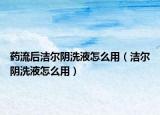 藥流后潔爾陰洗液怎么用（潔爾陰洗液怎么用）