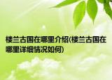 樓蘭古國在哪里介紹(樓蘭古國在哪里詳細(xì)情況如何)