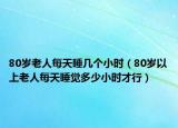 80歲老人每天睡幾個小時（80歲以上老人每天睡覺多少小時才行）