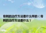 骨刺的治療方法是什么樣的（骨刺的治療方法是什么）