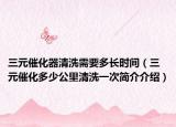 三元催化器清洗需要多長(zhǎng)時(shí)間（三元催化多少公里清洗一次簡(jiǎn)介介紹）