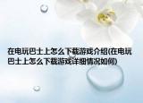 在電玩巴士上怎么下載游戲介紹(在電玩巴士上怎么下載游戲詳細情況如何)