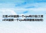 三星r458能換一個cpu嗎介紹(三星r458能換一個cpu嗎詳細情況如何)