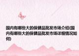 國內(nèi)有哪些大的保健品批發(fā)市場介紹(國內(nèi)有哪些大的保健品批發(fā)市場詳細(xì)情況如何)