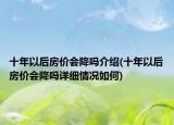 十年以后房價會降嗎介紹(十年以后房價會降嗎詳細(xì)情況如何)