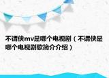 不謂俠mv是哪個(gè)電視?。ú恢^俠是哪個(gè)電視劇歌簡(jiǎn)介介紹）