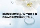 彝族和漢族結(jié)婚孩子是什么族（彝族和漢族能結(jié)婚嗎簡介介紹）