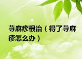 蕁麻疹根治（得了蕁麻疹怎么辦）