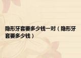 隱形牙套要多少錢一對(duì)（隱形牙套要多少錢）