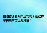 扭動脖子有響聲正常嗎（扭動脖子有響聲怎么辦才好）