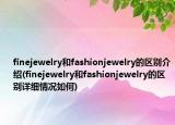 finejewelry和fashionjewelry的區(qū)別介紹(finejewelry和fashionjewelry的區(qū)別詳細(xì)情況如何)