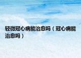 輕微冠心病能治愈嗎（冠心病能治愈嗎）