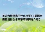 英語六級相當(dāng)于什么水平?（英語六級相當(dāng)什么水平難不難簡介介紹）