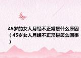 45歲的女人月經不正常是什么原因（45歲女人月經不正常是怎么回事）