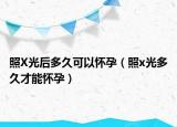 照X光后多久可以懷孕（照x光多久才能懷孕）