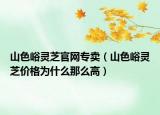 山色峪靈芝官網(wǎng)專賣(mài)（山色峪靈芝價(jià)格為什么那么高）