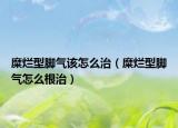糜爛型腳氣該怎么治（糜爛型腳氣怎么根治）