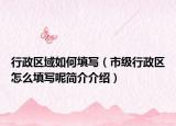 行政區(qū)域如何填寫（市級行政區(qū)怎么填寫呢簡介介紹）