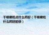 干咳嗽吃點(diǎn)什么藥好（干咳嗽吃什么藥好的快）