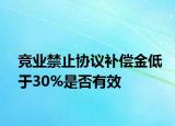 競業(yè)禁止協(xié)議補償金低于30%是否有效