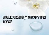 清明上河圖是哪個朝代哪個作者的作品