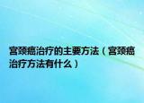 宮頸癌治療的主要方法（宮頸癌治療方法有什么）