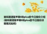 誰知道港版蘋果6和plus的今日?qǐng)?bào)價(jià)介紹(誰知道港版蘋果6和plus的今日?qǐng)?bào)價(jià)詳細(xì)情況如何)