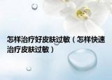 怎樣治療好皮膚過敏（怎樣快速治療皮膚過敏）