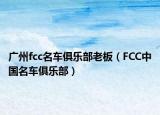 廣州fcc名車俱樂部老板（FCC中國名車俱樂部）