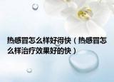 熱感冒怎么樣好得快（熱感冒怎么樣治療效果好的快）