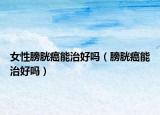 女性膀胱癌能治好嗎（膀胱癌能治好嗎）