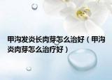 甲溝發(fā)炎長肉芽怎么治好（甲溝炎肉芽怎么治療好）