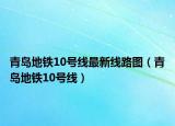 青島地鐵10號(hào)線最新線路圖（青島地鐵10號(hào)線）
