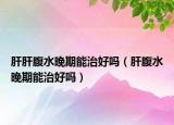 肝肝腹水晚期能治好嗎（肝腹水晚期能治好嗎）
