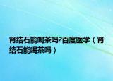 腎結(jié)石能喝茶嗎?百度醫(yī)學(xué)（腎結(jié)石能喝茶嗎）