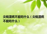 尖銳濕疣不能吃什么（尖銳濕疣不能吃什么）