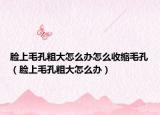 臉上毛孔粗大怎么辦怎么收縮毛孔（臉上毛孔粗大怎么辦）