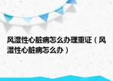 風(fēng)濕性心臟病怎么辦理重證（風(fēng)濕性心臟病怎么辦）