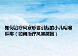 如何治療風(fēng)寒感冒引起的小兒咽喉腫疼（如何治療風(fēng)寒感冒）