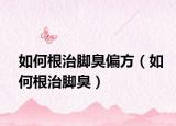 如何根治腳臭偏方（如何根治腳臭）