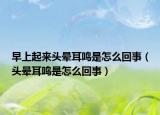 早上起來頭暈耳鳴是怎么回事（頭暈耳鳴是怎么回事）