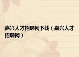嘉興人才招聘網(wǎng)下載（嘉興人才招聘網(wǎng)）