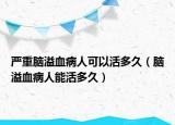 嚴重腦溢血病人可以活多久（腦溢血病人能活多久）